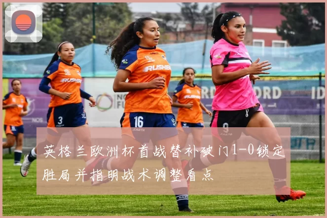 英格兰欧洲杯首战替补破门1-0锁定胜局并指明战术调整看点