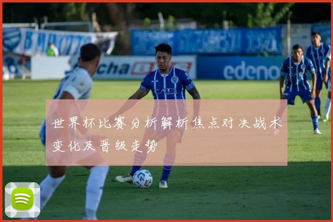 世界杯比赛分析解析焦点对决战术变化及晋级走势