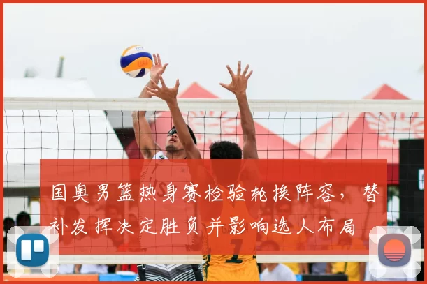 国奥男篮热身赛检验轮换阵容,替补发挥决定胜负并影响选人布局