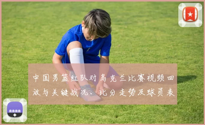 中国男篮红队对乌克兰比赛视频回放与关键战况、比分走势及球员表现分析