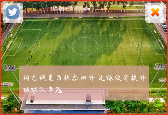 姆巴佩皇马状态回升 进球效率提升助球队争冠