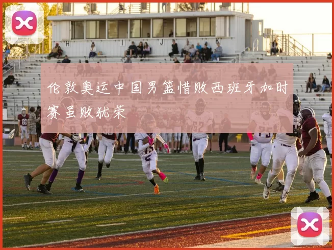 伦敦奥运中国男篮惜败西班牙加时赛虽败犹荣