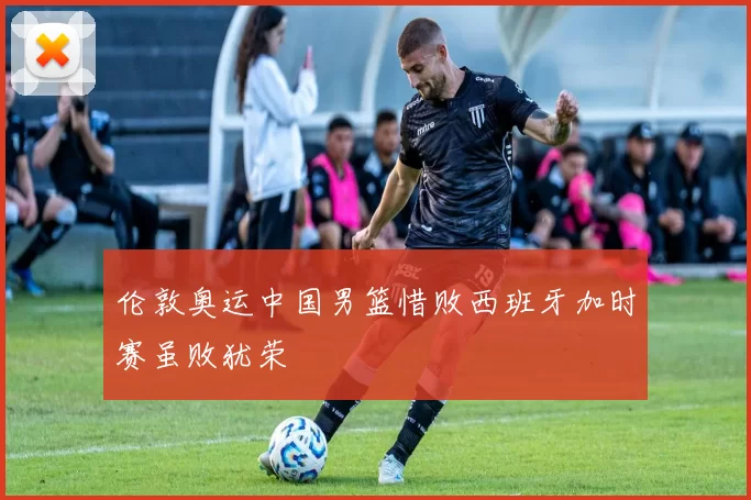伦敦奥运中国男篮惜败西班牙加时赛虽败犹荣