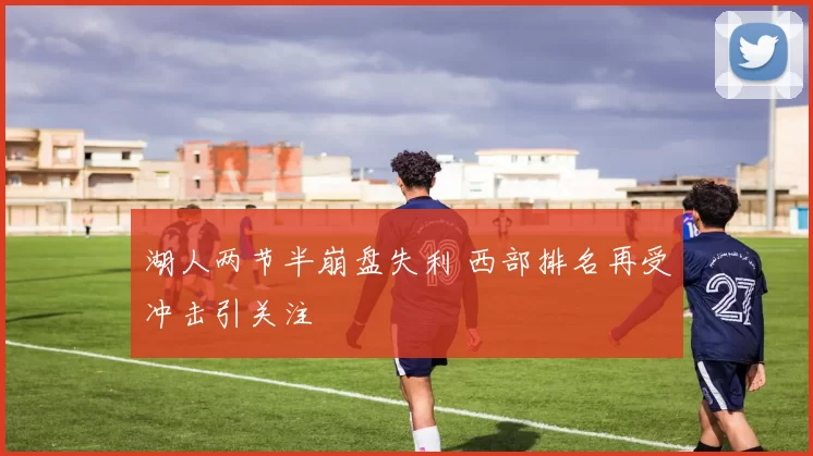 湖人两节半崩盘失利 西部排名再受冲击引关注
