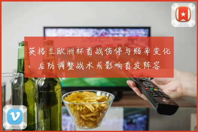 英格兰欧洲杯首战伤停与赔率变化,后防调整战术或影响首发阵容