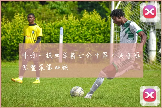 乔丹一投绝杀爵士公牛第六次夺冠完整录像回顾