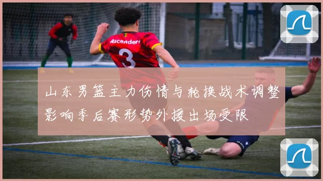山东男篮主力伤情与轮换战术调整影响季后赛形势外援出场受限