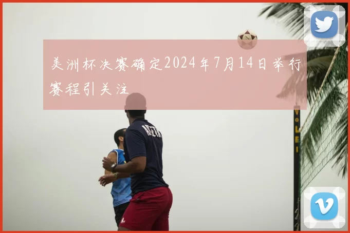 美洲杯决赛确定2024年7月14日举行赛程引关注