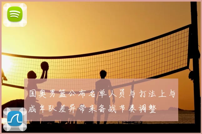 国奥男篮公布名单人员与打法上与成年队差异带来备战节奏调整
