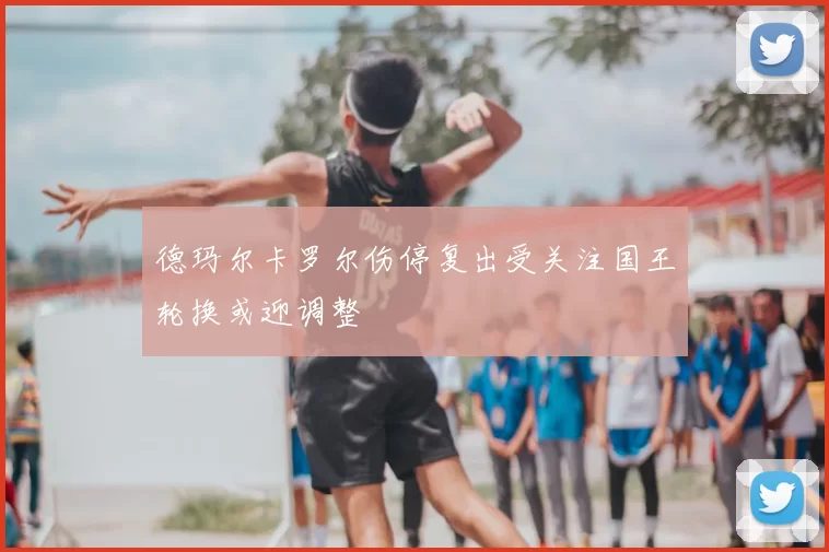 德玛尔卡罗尔伤停复出受关注国王轮换或迎调整