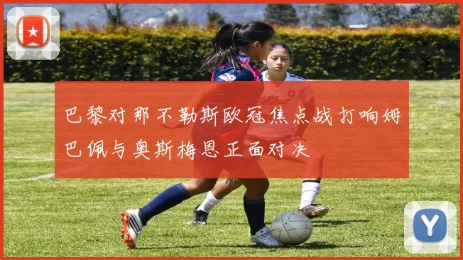 巴黎对那不勒斯欧冠焦点战打响姆巴佩与奥斯梅恩正面对决