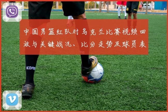 中国男篮红队对乌克兰比赛视频回放与关键战况、比分走势及球员表现分析
