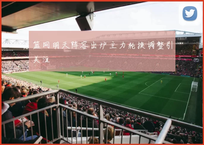 篮网明天阵容出炉主力轮换调整引关注