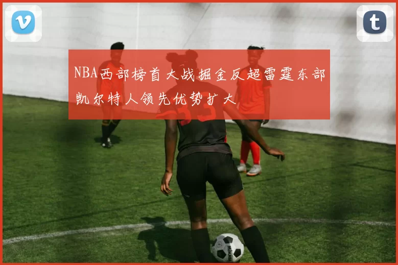 NBA西部榜首大战掘金反超雷霆东部凯尔特人领先优势扩大