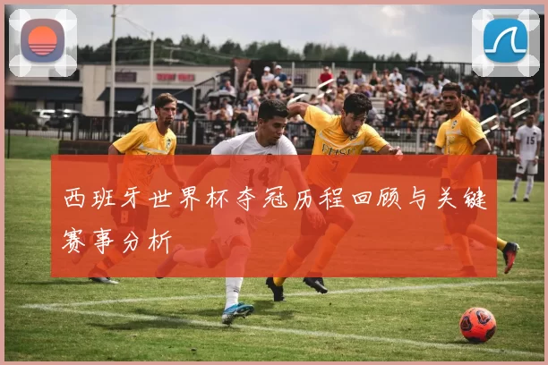 西班牙世界杯夺冠历程回顾与关键赛事分析