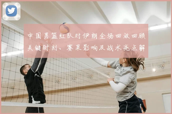 中国男篮红队对伊朗全场回放回顾关键时刻、赛果影响及战术亮点解析
