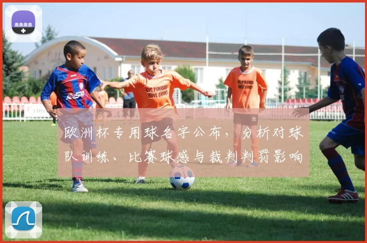 欧洲杯专用球名字公布,分析对球队训练、比赛球感与裁判判罚影响