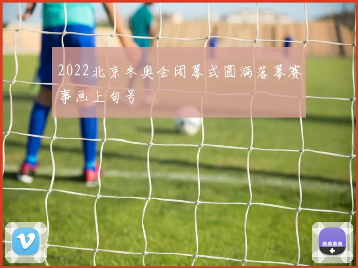 2022北京冬奥会闭幕式圆满落幕赛事画上句号