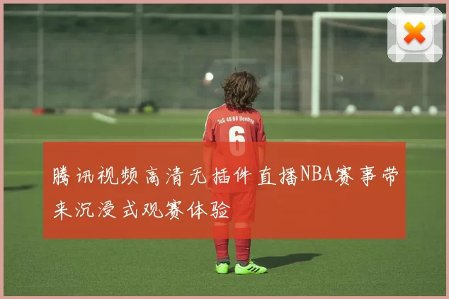 腾讯视频高清无插件直播NBA赛事带来沉浸式观赛体验