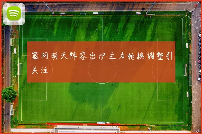 篮网明天阵容出炉主力轮换调整引关注