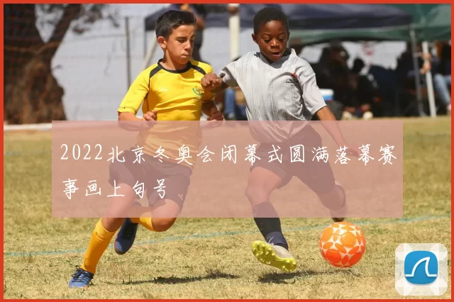 2022北京冬奥会闭幕式圆满落幕赛事画上句号