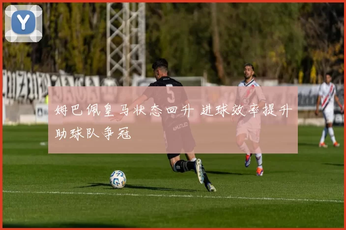 姆巴佩皇马状态回升 进球效率提升助球队争冠