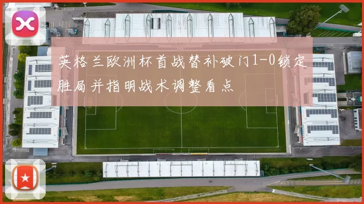 英格兰欧洲杯首战替补破门1-0锁定胜局并指明战术调整看点