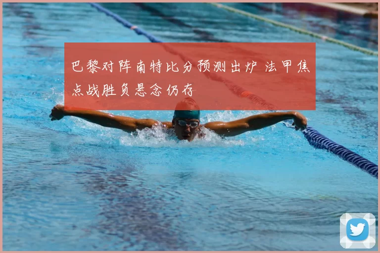 巴黎对阵南特比分预测出炉 法甲焦点战胜负悬念仍存